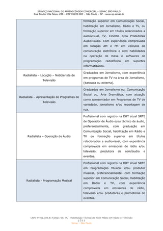 SERVIÇO NACIONAL DE APRENDIZAGEM COMERCIAL – SENAC SÃO PAULO
Rua Doutor Vila Nova, 228 – CEP 01222.903 – São Paulo – SP - www.sp.senac.br
CNPJ Nº 03.709.814/0001-98. PC - Habilitação Técnica de Nível Médio em Rádio e Televisão
| 21 |
Senac - São Paulo
formação superior em Comunicação Social,
habilitação em Jornalismo, Rádio e TV, ou
formação superior em títulos relacionados a
audiovisual, TV, Cinema e/ou Produtoras
Audiovisuais. Com experiência comprovada
em locução AM e FM em veículos de
comunicação eletrônica e com habilidades
na operação de mesa e softwares de
programação radiofônica em suportes
informatizados.
Radialista – Locução – Noticiarista de
Televisão
Graduados em Jornalismo, com experiência
em programas de TV na área de Jornalismo,
(bancada ou externa).
Radialista – Apresentação de Programas de
Televisão
Graduados em Jornalismo ou, Comunicação
Social ou, Arte Dramática, com atuação
como apresentador em Programas de TV de
variedade, jornalismo e/ou reportagem de
rua.
Radialista – Operação de Áudio
Profissional com registro na DRT atual SRTE
de Operador de Áudio e/ou técnico de áudio,
preferencialmente, com graduação em
Comunicação Social, habilitação em Rádio e
TV ou formação superior em títulos
relacionados a audiovisual, com experiência
comprovada em emissoras de rádio e/ou
televisão, produtora de som/áudio e
eventos.
Radialista - Programação Musical
Profissional com registro na DRT atual SRTE
em Programação Musical e/ou produtor
musical, preferencialmente, com formação
superior em Comunicação Social, habilitação
em Rádio e TV, com experiência
comprovada em emissoras de rádio,
televisão e/ou produtoras e promotoras de
eventos.
 