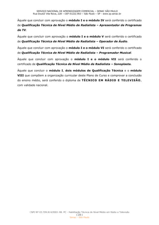 SERVIÇO NACIONAL DE APRENDIZAGEM COMERCIAL – SENAC SÃO PAULO
Rua Doutor Vila Nova, 228 – CEP 01222.903 – São Paulo – SP - www.sp.senac.br
CNPJ Nº 03.709.814/0001-98. PC - Habilitação Técnica de Nível Médio em Rádio e Televisão
| 23 |
Senac - São Paulo
Àquele que concluir com aprovação o módulo I e o módulo IV será conferido o certificado
de Qualificação Técnica de Nível Médio de Radialista – Apresentador de Programas
de TV.
Àquele que concluir com aprovação o módulo I e o módulo V será conferido o certificado
de Qualificação Técnica de Nível Médio de Radialista – Operador de Áudio.
Àquele que concluir com aprovação o módulo I e o módulo VI será conferido o certificado
de Qualificação Técnica de Nível Médio de Radialista – Programador Musical.
Àquele que concluir com aprovação o módulo I e o módulo VII será conferido o
certificado de Qualificação Técnica de Nível Médio de Radialista – Sonoplasta.
Àquele que concluir o módulo I, dois módulos de Qualificação Técnica e o módulo
VIII que compõem a organização curricular deste Plano de Curso e comprovar a conclusão
do ensino médio, será conferido o diploma de TÉCNICO EM RÁDIO E TELEVISÃO,
com validade nacional.
 