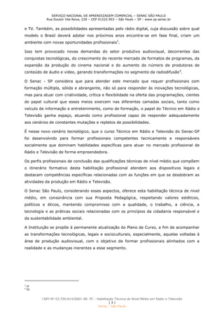 SERVIÇO NACIONAL DE APRENDIZAGEM COMERCIAL – SENAC SÃO PAULO
Rua Doutor Vila Nova, 228 – CEP 01222.903 – São Paulo – SP - www.sp.senac.br
CNPJ Nº 03.709.814/0001-98. PC - Habilitação Técnica de Nível Médio em Rádio e Televisão
| 3 |
Senac - São Paulo
e TV. Também, as possibilidades apresentadas pelo rádio digital, cuja discussão sobre qual
modelo o Brasil deverá adotar nos próximos anos encontra-se em fase final, criam um
ambiente com novas oportunidades profissionais3
.
Isso tem provocado novas demandas do setor produtivo audiovisual, decorrentes das
conquistas tecnológicas, do crescimento do recente mercado de formatos de programas, da
expansão da produção do cinema nacional e do aumento do número de produtoras de
conteúdo de áudio e vídeo, gerando transformações no segmento da radiodifusão4
.
O Senac - SP considera que para atender este mercado que requer profissionais com
formação múltipla, sólida e abrangente, não só para responder às inovações tecnológicas,
mas para atuar com criatividade, crítica e flexibilidade na oferta das programações, cientes
do papel cultural que esses meios exercem nas diferentes camadas sociais, tanto como
veículo de informação e entretenimento, como de formação, o papel do Técnico em Rádio e
Televisão ganha espaço, atuando como profissional capaz de responder adequadamente
aos cenários de constantes mutações e repletos de possibilidades.
É nesse novo cenário tecnológico, que o curso Técnico em Rádio e Televisão do Senac-SP
foi desenvolvido para formar profissionais competentes tecnicamente e responsáveis
socialmente que dominam habilidades específicas para atuar no mercado profissional de
Rádio e Televisão de forma empreendedora.
Os perfis profissionais de conclusão das qualificações técnicas de nível médio que compõem
o itinerário formativo desta habilitação profissional atendem aos dispositivos legais e
destacam competências específicas relacionadas com as funções em que se desdobram as
atividades da produção em Rádio e Televisão.
O Senac São Paulo, considerando esses aspectos, oferece esta habilitação técnica de nível
médio, em consonância com sua Proposta Pedagógica, respeitando valores estéticos,
políticos e éticos, mantendo compromisso com a qualidade, o trabalho, a ciência, a
tecnologia e as práticas sociais relacionadas com os princípios da cidadania responsável e
da sustentabilidade ambiental.
A Instituição se propõe à permanente atualização do Plano de Curso, a fim de acompanhar
as transformações tecnológicas, legais e socioculturais, especialmente, aquelas voltadas à
área de produção audiovisual, com o objetivo de formar profissionais alinhados com a
realidade e as mudanças inerentes a esse segmento.
3
id
4
Id.
 