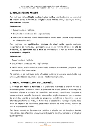 SERVIÇO NACIONAL DE APRENDIZAGEM COMERCIAL – SENAC SÃO PAULO
Rua Doutor Vila Nova, 228 – CEP 01222.903 – São Paulo – SP - www.sp.senac.br
CNPJ Nº 03.709.814/0001-98. PC - Habilitação Técnica de Nível Médio em Rádio e Televisão
| 4 |
Senac - São Paulo
2. REQUISITOS DE ACESSO
Para matrícula na habilitação técnica de nível médio, o candidato deve ter no mínimo
18 anos no ato da matrícula, ou completar até o final do curso, e possuir, no mínimo,
Ensino Médio completo.
Documentos:
 Requerimento de Matrícula.
 Documento de Identidade (RG) (cópia simples).
 Certificado ou Histórico Escolar de conclusão do Ensino Médio (original e cópia simples
ou cópia autenticada).
Para matrícula nas qualificações técnicas de nível médio quando realizadas
independentes da habilitação, o participante deve ter, no mínimo, 18 anos no ato da
matrícula, ou completar até o final da qualificação, e ter no mínimo, Ensino
Fundamental completo.
Documentos:
 Requerimento de Matrícula.
 Documento de Identidade (RG) (cópia simples).
 Certificado ou Histórico Escolar de conclusão do Ensino Fundamental (original e cópia
simples ou cópia autenticada)
As inscrições e as matrículas serão efetuadas conforme cronograma estabelecido pela
Unidade, atendidos os requisitos de acesso e nos termos regimentais.
3. PERFIL PROFISSIONAL DE CONCLUSÃO
O Técnico em Rádio e Televisão é o profissional habilitado a exercer funções e
atividades ligadas à supervisão técnica e operacional na criação, produção e veiculação de
diferentes gêneros e formatos de conteúdos audiovisuais, considerando softwares e
equipamentos de captação, iluminação, sonorização e edição, interagindo com as equipes
de produção, visando a realização de programas radiofônicos e televisivos para as
diferentes plataformas de mídia, de forma ética e respeitando a legislação vigente. Pode
atuar em empresas de radiodifusão, produtoras e estúdios de áudio e vídeo, agências de
notícia, provedores de internet.
Para tanto, no decorrer do curso deve mobilizar e articular com pertinência os saberes
necessários à ação eficiente e eficaz, integrando suporte científico, tecnológico e valorativo
que lhe permita:
 