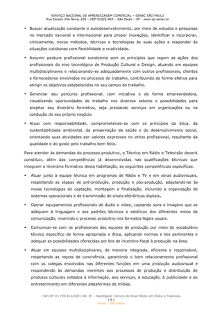 SERVIÇO NACIONAL DE APRENDIZAGEM COMERCIAL – SENAC SÃO PAULO
Rua Doutor Vila Nova, 228 – CEP 01222.903 – São Paulo – SP - www.sp.senac.br
CNPJ Nº 03.709.814/0001-98. PC - Habilitação Técnica de Nível Médio em Rádio e Televisão
| 5 |
Senac - São Paulo
 Buscar atualização constante e autodesenvolvimento, por meio de estudos e pesquisas
no mercado nacional e internacional para propor inovações, identificar e incorporar,
criticamente, novos métodos, técnicas e tecnologias às suas ações e responder às
situações cotidianas com flexibilidade e criatividade.
 Assumir postura profissional condizente com os princípios que regem as ações dos
profissionais do eixo tecnológico de Produção Cultural e Design, atuando em equipes
multidisciplinares e relacionando-se adequadamente com outros profissionais, clientes
e fornecedores envolvidos no processo de trabalho, contribuindo de forma efetiva para
atingir os objetivos estabelecidos no seu campo de trabalho.
 Gerenciar seu percurso profissional, com iniciativa e de forma empreendedora,
visualizando oportunidades de trabalho nos diversos setores e possibilidades para
projetar seu itinerário formativo, seja prestando serviços em organizações ou na
condução do seu próprio negócio.
 Atuar com responsabilidade, comprometendo-se com os princípios da ética, da
sustentabilidade ambiental, da preservação da saúde e do desenvolvimento social,
orientando suas atividades por valores expressos no ethos profissional, resultante da
qualidade e do gosto pelo trabalho bem feito.
Para atender às demandas do processo produtivo, o Técnico em Rádio e Televisão deverá
constituir, além das competências já desenvolvidas nas qualificações técnicas que
integram o itinerário formativo desta habilitação, as seguintes competências específicas:
 Atuar junto à equipe técnica em programas de Rádio e TV e em obras audiovisuais,
respeitando as etapas de pré-produção, produção e pós-produção, adaptando-se às
novas tecnologias de captação, montagem e finalização, incluindo a organização de
sistemas operacionais e de transmissão de sinais eletrônicos digitais.
 Operar equipamentos profissionais de áudio e vídeo, captando sons e imagens que se
adéquem à linguagem e aos padrões técnicos e estéticos dos diferentes meios de
comunicação, inserindo o processo produtivo nos formatos legais usuais.
 Comunicar-se com os profissionais das equipes de produção por meio de vocabulário
técnico específico de forma apropriada e ética, aplicando normas e leis pertinentes e
adequar as possibilidades oferecidas por leis de incentivo fiscal à produção na área.
 Atuar em equipes multidisciplinares, de maneira integrada, eficiente e responsável,
respeitando as regras de convivência, garantindo o bom relacionamento profissional
com os colegas envolvidos nas diferentes funções em uma produção audiovisual e
respondendo às demandas inerentes aos processos de produção e distribuição de
produtos culturais voltados à informação, aos serviços, à educação, à publicidade e ao
entretenimento em diferentes plataformas de mídias.
 