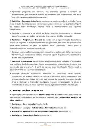 SERVIÇO NACIONAL DE APRENDIZAGEM COMERCIAL – SENAC SÃO PAULO
Rua Doutor Vila Nova, 228 – CEP 01222.903 – São Paulo – SP - www.sp.senac.br
CNPJ Nº 03.709.814/0001-98. PC - Habilitação Técnica de Nível Médio em Rádio e Televisão
| 7 |
Senac - São Paulo
 Apresentar programas em televisão, nos diferentes gêneros e formatos de
entretenimento, com controle e domínio do ambiente e com discernimento para atuar
com crítica e respeito aos princípios da ética.
O Radialista - Operador de Áudio, de acordo com a regulamentação da profissão, “opera
mesa de áudio durante gravações e transmissões, respondendo por sua qualidade”. O perfil
do egresso desta Qualificação Técnica prevê o desenvolvimento das seguintes
competências:
 Controlar a qualidade e os níveis de áudio, operando equipamentos e softwares
específicos, para a gravação e transmissão de programas de rádio e televisão.
O Radialista - Programador Musical, de acordo com a regulamentação da profissão,
organiza e programa as audições constituídas por gravações, bem como das programações
onde serão inseridas. O perfil do egresso desta Qualificação Técnica prevê o
desenvolvimento das seguintes competências:
 Construir programações musicais para diversos gêneros audiovisuais de forma artística e
harmoniosa, de acordo com o estilo da emissora e o perfil do público-alvo, respeitando a
ética e a legislação vigente.
O Radialista – Sonoplasta, de acordo com a regulamentação da profissão, é “responsável
pela realização de efeitos especiais e fundos sonoros pedidos pela produção, direção, e pela
sonorização dos programas”. O perfil do egresso desta Qualificação Técnica prevê o
desenvolvimento das seguintes competências:
 Sonorizar produções audiovisuais, adaptando ou construindo trilhas sonoras,
considerando os diversos gêneros da música e tratamento sonoro desenvolvido nas
diversas plataformas digitais por meio das técnicas de captação, montagem (edição
linear e não-linear) e finalização (equalização, mixagem e masterização) na criação e
reconstrução de sons, de modo a garantir a adequação das sonoridades na produção.
4. ORGANIZAÇÃO CURRICULAR
A organização curricular deste curso Técnico em Rádio e Televisão está estruturada em
oito módulos e compreende, em seu itinerário formativo, seis Qualificações Técnicas de
Nível Médio de:
 Radialista – Setor Locução (Módulos I e II)
 Radialista – Locução – Noticiarista de Televisão (Módulos I e III)
 Radialista – Apresentação de Programas de Televisão (Módulos I e IV)
 Radialista – Operação de Áudio (Módulos I e V)
 