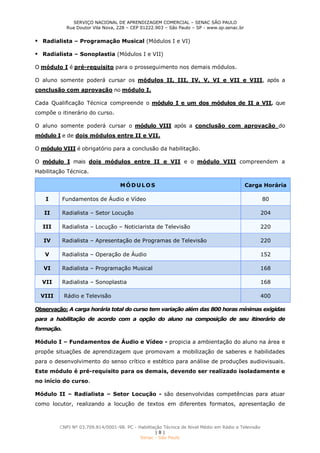 SERVIÇO NACIONAL DE APRENDIZAGEM COMERCIAL – SENAC SÃO PAULO
Rua Doutor Vila Nova, 228 – CEP 01222.903 – São Paulo – SP - www.sp.senac.br
CNPJ Nº 03.709.814/0001-98. PC - Habilitação Técnica de Nível Médio em Rádio e Televisão
| 8 |
Senac - São Paulo
 Radialista – Programação Musical (Módulos I e VI)
 Radialista – Sonoplastia (Módulos I e VII)
O módulo I é pré-requisito para o prosseguimento nos demais módulos.
O aluno somente poderá cursar os módulos II, III, IV, V, VI e VII e VIII, após a
conclusão com aprovação no módulo I.
Cada Qualificação Técnica compreende o módulo I e um dos módulos de II a VII, que
compõe o itinerário do curso.
O aluno somente poderá cursar o módulo VIII após a conclusão com aprovação do
módulo I e de dois módulos entre II e VII.
O módulo VIII é obrigatório para a conclusão da habilitação.
O módulo I mais dois módulos entre II e VII e o módulo VIII compreendem a
Habilitação Técnica.
MÓDULOS Carga Horária
I Fundamentos de Áudio e Vídeo 80
II Radialista – Setor Locução 204
III Radialista – Locução – Noticiarista de Televisão 220
IV Radialista – Apresentação de Programas de Televisão 220
V Radialista – Operação de Áudio 152
VI Radialista – Programação Musical 168
VII Radialista – Sonoplastia 168
VIII Rádio e Televisão 400
Observação: A carga horária total do curso tem variação além das 800 horas mínimas exigidas
para a habilitação de acordo com a opção do aluno na composição de seu itinerário de
formação.
Módulo I – Fundamentos de Áudio e Vídeo - propicia a ambientação do aluno na área e
propõe situações de aprendizagem que promovam a mobilização de saberes e habilidades
para o desenvolvimento do senso crítico e estético para análise de produções audiovisuais.
Este módulo é pré-requisito para os demais, devendo ser realizado isoladamente e
no início do curso.
Módulo II – Radialista – Setor Locução - são desenvolvidas competências para atuar
como locutor, realizando a locução de textos em diferentes formatos, apresentação de
 