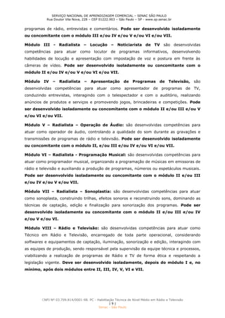 SERVIÇO NACIONAL DE APRENDIZAGEM COMERCIAL – SENAC SÃO PAULO
Rua Doutor Vila Nova, 228 – CEP 01222.903 – São Paulo – SP - www.sp.senac.br
CNPJ Nº 03.709.814/0001-98. PC - Habilitação Técnica de Nível Médio em Rádio e Televisão
| 9 |
Senac - São Paulo
programas de rádio, entrevistas e comentários. Pode ser desenvolvido isoladamente
ou concomitante com o módulo III e/ou IV e/ou V e/ou VI e/ou VII.
Módulo III - Radialista – Locução – Noticiarista de TV são desenvolvidas
competências para atuar como locutor de programas informativos, desenvolvendo
habilidades de locução e apresentação com impostação de voz e postura em frente às
câmeras de vídeo. Pode ser desenvolvido isoladamente ou concomitante com o
módulo II e/ou IV e/ou V e/ou VI e/ou VII.
Módulo IV – Radialista – Apresentação de Programas de Televisão, são
desenvolvidas competências para atuar como apresentador de programas de TV,
conduzindo entrevistas, interagindo com o telespectador e com o auditório, realizando
anúncios de produtos e serviços e promovendo jogos, brincadeiras e competições. Pode
ser desenvolvido isoladamente ou concomitante com o módulo II e/ou III e/ou V
e/ou VI e/ou VII.
Módulo V – Radialista – Operação de Áudio: são desenvolvidas competências para
atuar como operador de áudio, controlando a qualidade do som durante as gravações e
transmissões de programas de rádio e televisão. Pode ser desenvolvido isoladamente
ou concomitante com o módulo II, e/ou III e/ou IV e/ou VI e/ou VII.
Módulo VI – Radialista - Programação Musical: são desenvolvidas competências para
atuar como programador musical, organizando a programação de músicas em emissoras de
rádio e televisão e auxiliando a produção de programas, números ou espetáculos musicais.
Pode ser desenvolvido isoladamente ou concomitante com o módulo II e/ou III
e/ou IV e/ou V e/ou VII.
Módulo VII – Radialista – Sonoplastia: são desenvolvidas competências para atuar
como sonoplasta, construindo trilhas, efeitos sonoros e reconstruindo sons, dominando as
técnicas de captação, edição e finalização para sonorização dos programas. Pode ser
desenvolvido isoladamente ou concomitante com o módulo II e/ou III e/ou IV
e/ou V e/ou VI.
Módulo VIII – Rádio e Televisão: são desenvolvidas competências para atuar como
Técnico em Rádio e Televisão, encarregado de toda parte operacional, considerando
softwares e equipamentos de captação, iluminação, sonorização e edição, interagindo com
as equipes de produção, sendo responsável pela supervisão da equipe técnica e processos,
viabilizando a realização de programas de Rádio e TV de forma ética e respeitando a
legislação vigente. Deve ser desenvolvido isoladamente, depois do módulo I e, no
mínimo, após dois módulos entre II, III, IV, V, VI e VII.
 