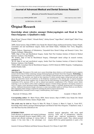 Wasan B et al. Knowledge about robotics amongst otolaryngologists and head & neck onco-surgeons.
61
Journal of Advanced Medical and Dental Sciences Research |Vol. 8|Issue 4| April 2020
Journal of Advanced Medical and Dental Sciences Research
@Society of Scientific Research and Studies
Journal home page: www.jamdsr.com doi: 10.21276/jamdsr Index Copernicus value = 82.06
Original Research
Knowledge about robotics amongst Otolaryngologists and Head & Neck
Onco-Surgeons: A Qualitative study
Bharti Wasan1
, Prasoon S Babu2
, Vikranth Shetty3
, Akshay Kumar4
, Sagar Bhure5
, Ashish Uppal6
, Rahul Vinay
Chandra Tiwari7
1
MDS, Senior lecturer, Dept of OMFS, Guru Nanak Dev Dental College and Research Institute, Sunam, Punjab;
2
Consultant oral and maxillofacial surgeon, Smile craft Dental Studio, Yelahanka New Town, Bangalore,
Karnataka;
3
MDS, Professor, Department of Orthodontics, Tatyasaheb Kore Dental College and Research Centre, New
Pargaon, Kolhapur, Maharashtra;
4
MDS, Dept of Oral and Maxillofacial Surgery, Sardar Patel Post Graduate Institute of Dental & Medical
Sciences. Lucknow, Uttar Pradesh;
5
PG Student, Dept of Oral & Maxillofacial Surgery, Chhattisgarh dental college & research institute,
rajnadgaon, CG;
6
JR III, Dept of oral and maxillofacial surgery, Sardar Patel Post Graduate Institute of Dental & Medical
Sciences. Lucknow, Uttar Pradesh;
7
FOGS, MDS, Consultant Oral & Maxillofacial Surgeon, CLOVE Dental & OMNI Hospitals, Visakhapatnam,
Andhra Pradesh, India
ABSTRACT:
Aim of the study: The purpose of the study was to assess Knowledge about robotics as well minimally invasive surgeries
assisted with the help of robotic technology amongst Otolaryngologists and Head & Neck Onco-Surgeons. Methodology: A
questionnaire survey was conducted over a period of 2 years amongst 38 head and neck onco-surgeons which also included 6
otolaryngologists. The questions were based on their experience of robotic assisted surgery among head and neck tumors
which also stated their reasons for preference or the hinderance encountered in this intricate type of surgical procedure.
Results: Study showed various surgeons were of opinion that the chief advantage of using Robotic surgery was improved
visualization (41%), precision (23%) as well as reduced post-operative complications (15%). Whereas current robotic
technology is not cost effective (56%) which is difficult to procure in limited settings especially in developing countries as
well as it requires a prior specialized training. Conclusion: Robotic surgery is constantly advancing and is overcoming its
confines. Additional advancement though is necessary to create more portable models as well those which are cost effective.
Most importantly proper training is required for operating this kind of surgical advancement.
Key words Robotics, minimally invasive surgery, multidisciplinary, Onco-surgery.
Received: 25 February, 2020 Accepted: 13 March, 2020
Corresponding author: Dr. Bharti Wasan, MDS, Senior lecturer, Dept of OMFS, Guru Nanak Dev Dental
College and Research Institute, Sunam, Punjab, India
This article may be cited as: Wasan B, Babu PS, Shetty V, Kumar A, Bhure S, Uppal A, Tiwari RVC.
Knowledge about robotics amongst Otolaryngologists and Head & Neck Onco-Surgeons: A Qualitative study. J
Adv Med Dent Scie Res 2020;8(4):61-64.
INTRODUCTION
Fresh advances in equipment and surgical techniques
have made minimally invasive surgery (MIS) a well-
endured and eﬃcient technique in various ﬁelds of
surgery. It has more than a few advantages over
standard surgical approaches, with more rapid
recovery, lower rate of postoperative infection,
reduced pain, improved postoperative immune
function and cosmetic results. Thus, robotic-assisted
surgery (RAS) has gained popularity in quite a few
(e) ISSN Online: 2321-9599; (p) ISSN Print: 2348-6805
 