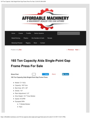 165 Ton Capacity Aida Single-Point Gap Frame Press For Sale | Call 616-200-4308
https://affordable-machinery.com/165-ton-capacity-aida-single-point-gap-frame-press-for-sale/[11/21/2017 2:42:51 PM]
Share Post Tweet
165 Ton Capacity Aida Single-Point Gap
Frame Press For Sale
165 Ton Capacity Aida Single-Point Gap Frame Press
Model: C1-15(2)
Capacity: 165 Tons
Bed Area: 46″ x 30″
Stroke: 7.8″
Ram Adjustment: 3.3″
Shut Height: 15.7″ Over Bolster
Speed: 45 SPM
Equipped With:
T-Slotted Bolster
Ram
Posted on by Dev
Recommend 0 Pin It Share
← Previous Next →
Home Cranes Forklifts Gantry Systems
Metal-Working Plastics Die Handlers & Carts Rentals
Stamping Presses Rigging Store Contact
Search
 