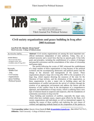 251
Tikrit Journal For Political Sciences
Contents lists available at :
http://tjfps.tu.edu.iq/index.php/poltic
Tikrit Journal For Political Science
Civil society organizations and peace building in Iraq after
2003Assistant
Asst.Prof .Dr. Qassim Alwan Saeed 
Tikrit University - College of Political science
A r t i c l e i n f o.
Article history:
- Received 8 Feb 2019
- Accepted 14 Feb 2019
- Available online 20 Aug 2019
Keywords:
- Middle East
- Iraq
- Civil society
- organizations
- peace building
- Political System
Abstract: Civil society organizations are among the most important non-
official institutions independent of state authority. Today, they are a
cultural necessity and a social force that has no special goals. It has lofty
goals and principles, including the establishment of a culture of dialogue
and peaceful coexistence and the consolidation of the values of citizenship
and human rights
The period following the events of 2003 witnessed the establishment
of a large number of these organizations in Iraq because of the political
evolution and the accompanying democratic and political parties and the
change in the structure and management of the system. These
organizations played a large role in Iraq after 2003 to the occupation of a
large Iraq, which requires directing the resources of the state for the
liberation of Iraqi territory, and the elimination of this organization, as
these organizations to play a major role in building peace and the
transformation of conflict and prevent the arrival of violence through the
creation of an appropriate environment and address the factors and the
dynamics of this conflict from In the development of a comprehensive
approach, and rehabilitation of Iraqi society, which is suffering from a new
type of relations based on suspicion and suspicion, after the foundations of
community coexistence in Iraq were hit
Peace building and resolution of conflicts, especially the major ones,
which often have multiple causes, require great efforts by the State, civil
society organizations and individuals, as well as international support, by
studying the causes of these conflicts and exploring the root causes of
violence and applying methods based on the cooperation of the parties to

Corresponding Author: Qassim Alwan Saeed, E-Mail: dr.qassimlaw@gmail.com ,Tel: 00964774277615 ,
Affiliation: Tikrit University - College of Political science
 