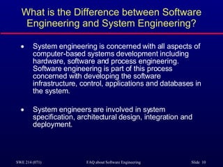 What is the Difference between Software Engineering and System Engineering? System engineering is concerned with all aspects of computer-based systems development including hardware, software and process engineering. Software engineering is part of this process concerned with developing the software infrastructure, control, applications and databases in the system. System engineers are involved in system specification, architectural design, integration and deployment. 