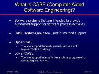 What is CASE (Computer-Aided Software Engineering)? Software systems that are intended to provide automated support for software process activities.  CASE systems are often used for method support. Upper-CASE Tools to support the early process activities of requirements and design; Lower-CASE Tools to support later activities such as programming, debugging and testing. 