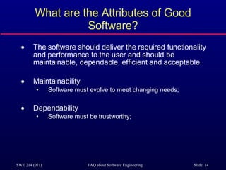 What are the Attributes of Good Software? The software should deliver the required functionality and performance to the user and should be maintainable, dependable, efficient and acceptable. Maintainability Software must evolve to meet changing needs; Dependability Software must be trustworthy; 