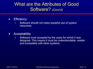 What are the Attributes of Good Software?  (Cont’d) Efficiency Software should not make wasteful use of system resources; Acceptability Software must accepted by the users for which it was designed. This means it must be understandable, usable and compatible with other systems. 