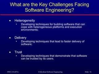 What are the Key Challenges Facing Software Engineering? Heterogeneity Developing techniques for building software that can cope with heterogeneous platforms and execution environments; Delivery Developing techniques that lead to faster delivery of software; Trust Developing techniques that demonstrate that software can be trusted by its users. 