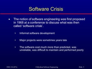 Software Crisis The notion of software engineering was first proposed in 1968 at a conference to discuss what was then called ‘software crisis’. Informal software development Major projects were sometimes years late The software cost much more than predicted, was unreliable, was difficult to maintain and performed poorly 