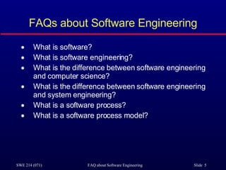 FAQs about Software Engineering What is software? What is software engineering? What is the difference between software engineering and computer science? What is the difference between software engineering and system engineering? What is a software process? What is a software process model? 