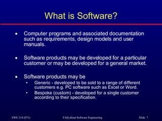 What is Software? Computer programs and associated documentation such as requirements, design models and user manuals. Software products may be developed for a particular customer or may be developed for a general market. Software products may be Generic - developed to be sold to a range of different customers e.g. PC software such as Excel or Word. Bespoke (custom) - developed for a single customer according to their specification. 