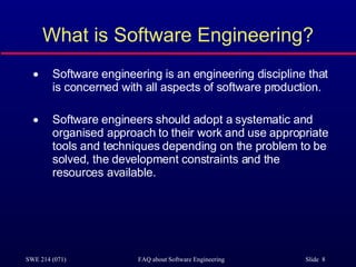 What is Software Engineering? Software engineering is an engineering discipline that is concerned with all aspects of software production. Software engineers should adopt a systematic and organised approach to their work and use appropriate tools and techniques depending on the problem to be solved, the development constraints and the resources available. 
