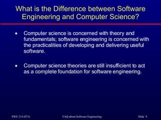 What is the Difference between Software Engineering and Computer Science? Computer science is concerned with theory and fundamentals; software engineering is concerned with the practicalities of developing and delivering useful software. Computer science theories are still insufficient to act as a complete foundation for software engineering. 