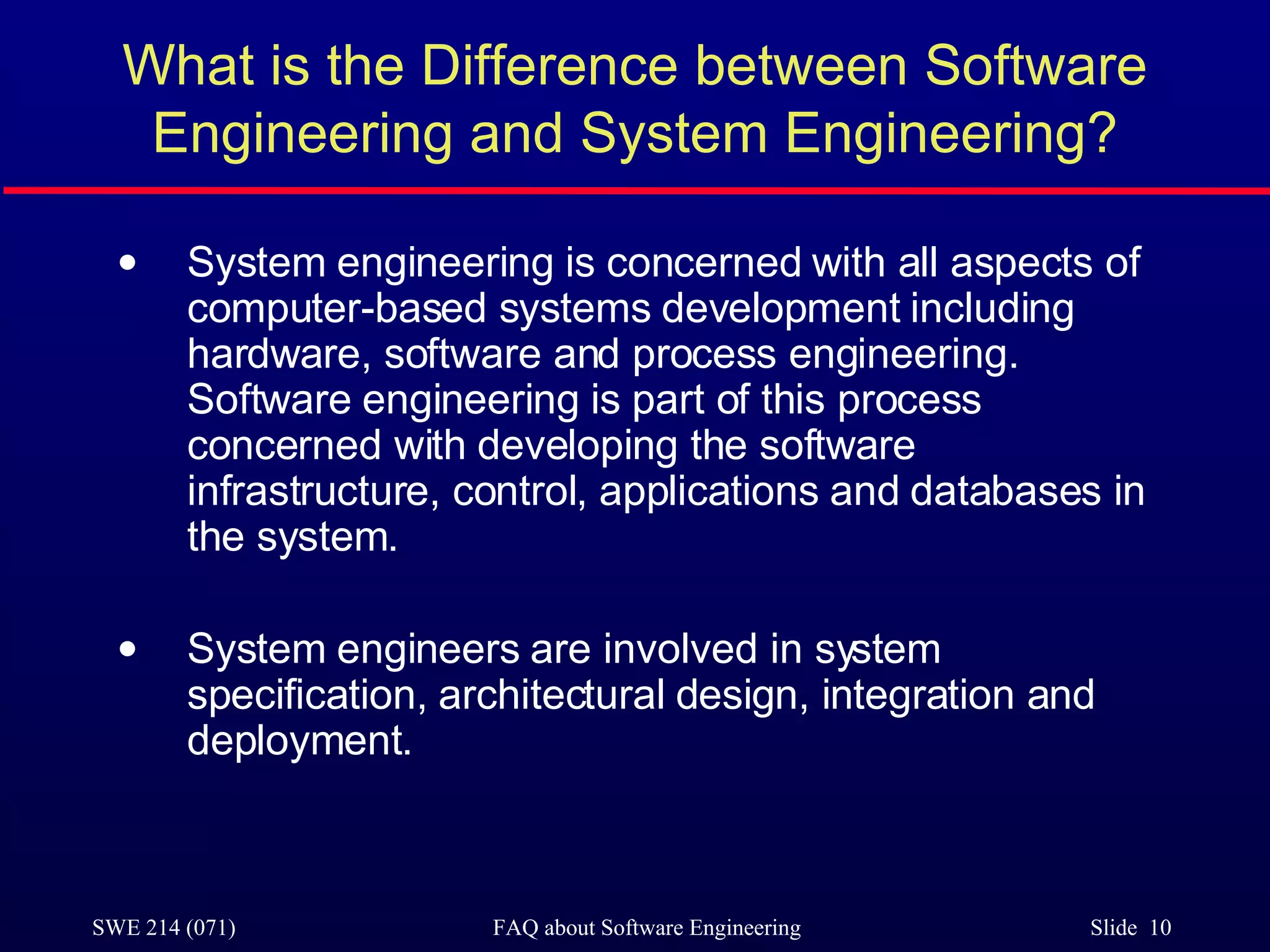 What is the Difference between Software Engineering and System Engineering? System engineering is concerned with all aspects of computer-based systems development including hardware, software and process engineering. Software engineering is part of this process concerned with developing the software infrastructure, control, applications and databases in the system. System engineers are involved in system specification, architectural design, integration and deployment. 