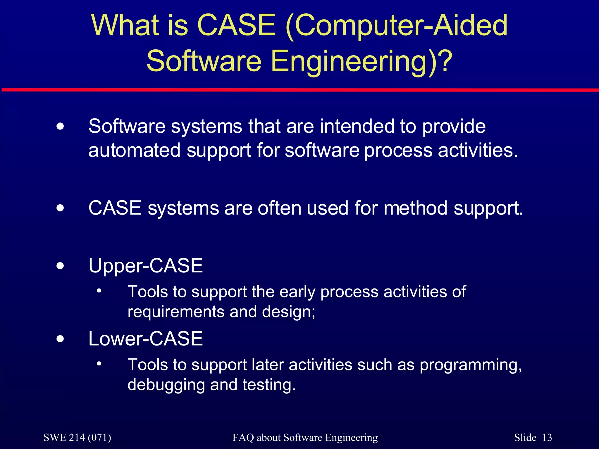 What is CASE (Computer-Aided Software Engineering)? Software systems that are intended to provide automated support for software process activities.  CASE systems are often used for method support. Upper-CASE Tools to support the early process activities of requirements and design; Lower-CASE Tools to support later activities such as programming, debugging and testing. 