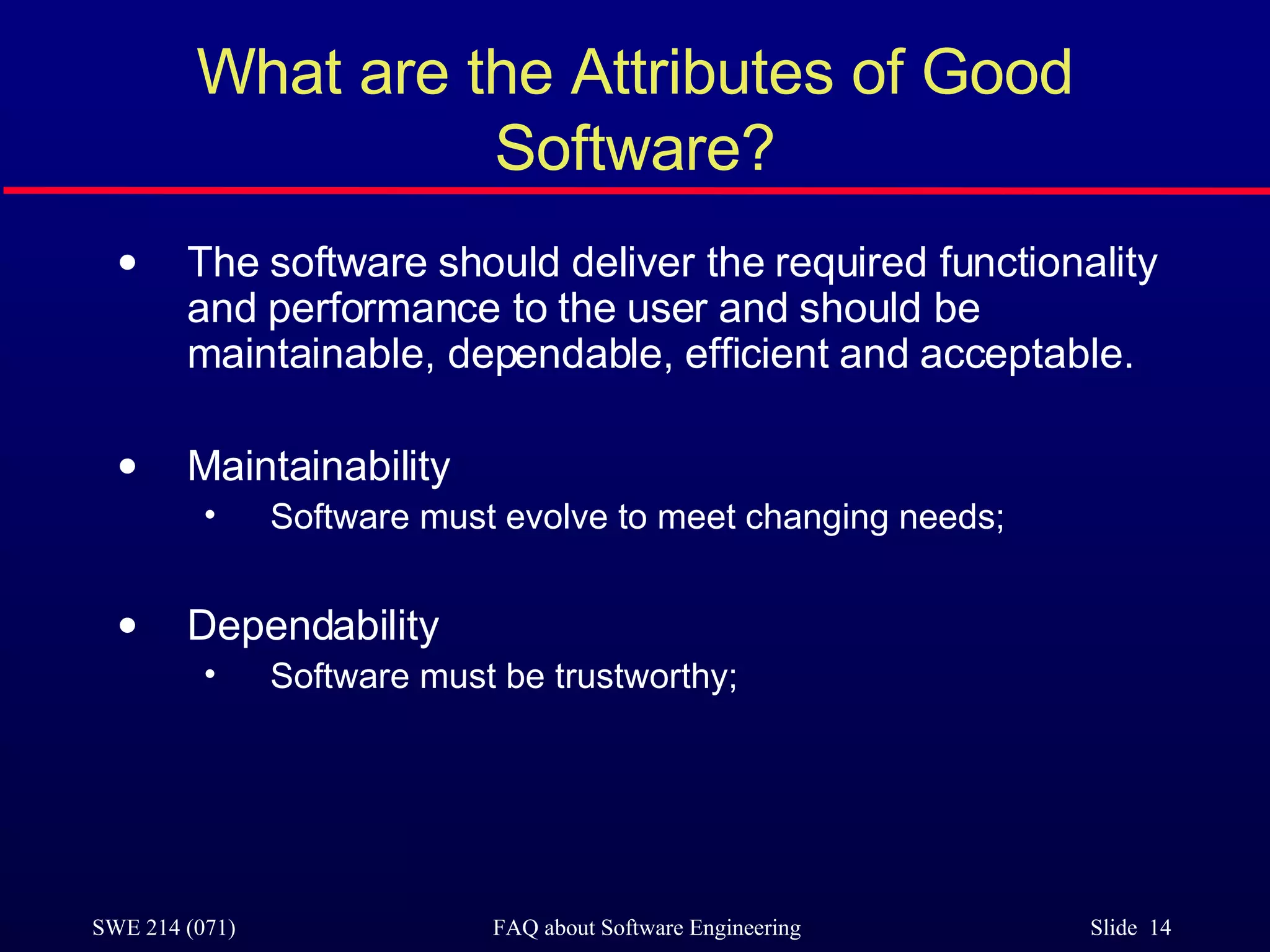 What are the Attributes of Good Software? The software should deliver the required functionality and performance to the user and should be maintainable, dependable, efficient and acceptable. Maintainability Software must evolve to meet changing needs; Dependability Software must be trustworthy; 