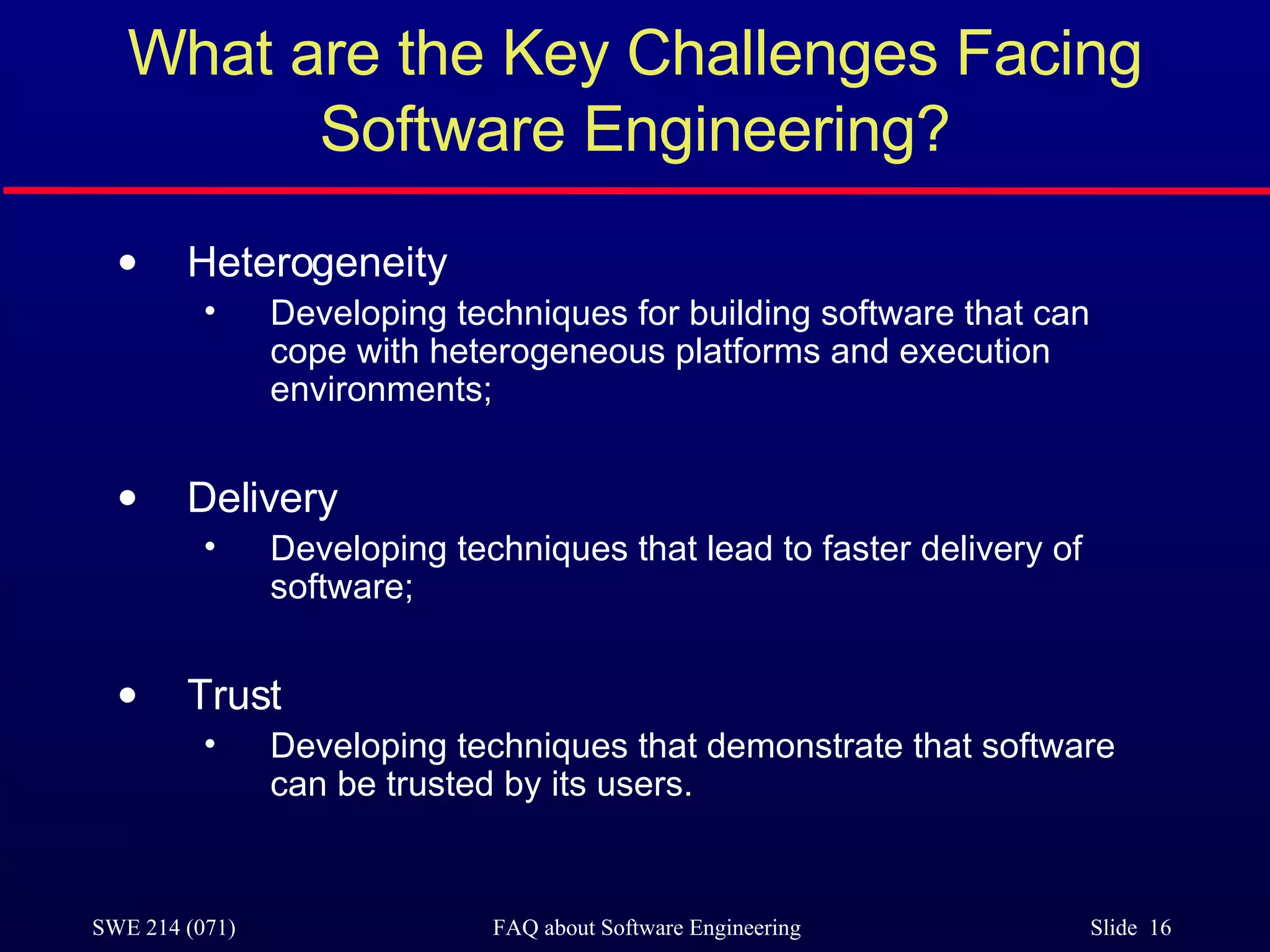What are the Key Challenges Facing Software Engineering? Heterogeneity Developing techniques for building software that can cope with heterogeneous platforms and execution environments; Delivery Developing techniques that lead to faster delivery of software; Trust Developing techniques that demonstrate that software can be trusted by its users. 
