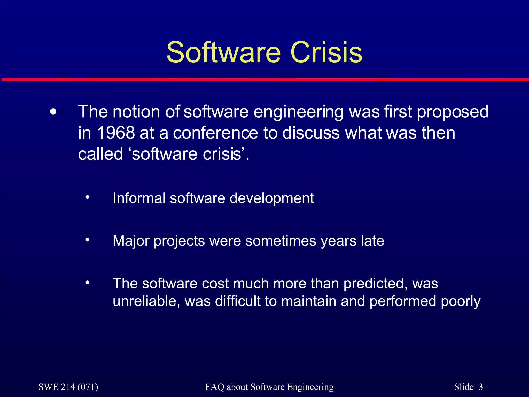 Software Crisis The notion of software engineering was first proposed in 1968 at a conference to discuss what was then called ‘software crisis’. Informal software development Major projects were sometimes years late The software cost much more than predicted, was unreliable, was difficult to maintain and performed poorly 