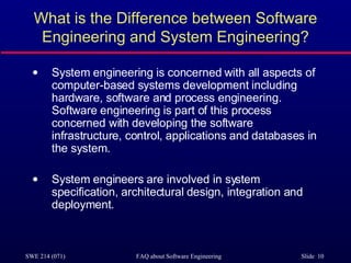 What is the Difference between Software Engineering and System Engineering? System engineering is concerned with all aspects of computer-based systems development including hardware, software and process engineering. Software engineering is part of this process concerned with developing the software infrastructure, control, applications and databases in the system. System engineers are involved in system specification, architectural design, integration and deployment. 