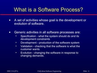 What is a Software Process? A set of activities whose goal is the development or evolution of software. Generic activities in all software processes are: Specification - what the system should do and its development constraints Development - production of the software system Validation - checking that the software is what the customer wants Evolution - changing the software in response to changing demands. 