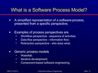 What is a Software Process Model? A simplified representation of a software process, presented from a specific perspective. Examples of process perspectives are Workflow perspective - sequence of activities; Data-flow perspective - information flow; Role/action perspective - who does what. Generic process models Waterfall; Iterative development; Component-based software engineering. 