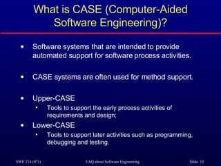 What is CASE (Computer-Aided Software Engineering)? Software systems that are intended to provide automated support for software process activities.  CASE systems are often used for method support. Upper-CASE Tools to support the early process activities of requirements and design; Lower-CASE Tools to support later activities such as programming, debugging and testing. 