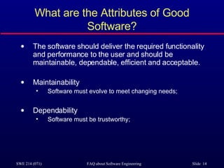 What are the Attributes of Good Software? The software should deliver the required functionality and performance to the user and should be maintainable, dependable, efficient and acceptable. Maintainability Software must evolve to meet changing needs; Dependability Software must be trustworthy; 
