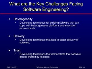 What are the Key Challenges Facing Software Engineering? Heterogeneity Developing techniques for building software that can cope with heterogeneous platforms and execution environments; Delivery Developing techniques that lead to faster delivery of software; Trust Developing techniques that demonstrate that software can be trusted by its users. 