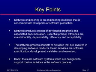 Key Points Software engineering is an engineering discipline that is concerned with all aspects of software production. Software products consist of developed programs and associated documentation. Essential product attributes are maintainability, dependability, efficiency and acceptability. The software process consists of activities that are involved in developing software products. Basic activities are software specification, development, validation and evolution. CASE tools are software systems which are designed to support routine activities in the software process. 