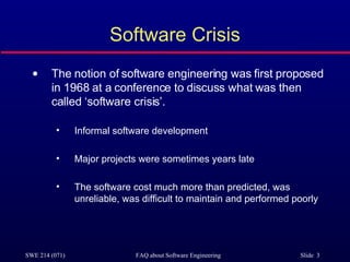 Software Crisis The notion of software engineering was first proposed in 1968 at a conference to discuss what was then called ‘software crisis’. Informal software development Major projects were sometimes years late The software cost much more than predicted, was unreliable, was difficult to maintain and performed poorly 