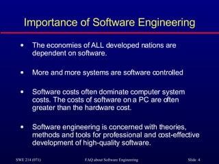 Importance of Software Engineering The economies of ALL developed nations are  dependent on software. More and more systems are software controlled Software costs often dominate computer system costs. The costs of software on a PC are often greater than the hardware cost. Software engineering is concerned with theories, methods and tools for professional and cost-effective development of high-quality software. 