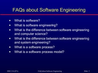 FAQs about Software Engineering What is software? What is software engineering? What is the difference between software engineering and computer science? What is the difference between software engineering and system engineering? What is a software process? What is a software process model? 