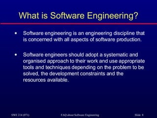 What is Software Engineering? Software engineering is an engineering discipline that is concerned with all aspects of software production. Software engineers should adopt a systematic and organised approach to their work and use appropriate tools and techniques depending on the problem to be solved, the development constraints and the resources available. 
