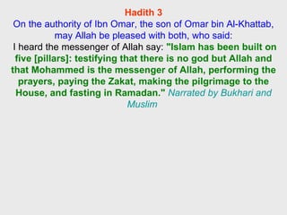 Hadith 3 On the authority of Ibn Omar, the son of Omar bin Al-Khattab, may Allah be pleased with both, who said: I heard the messenger of Allah say:  "Islam has been built on five [pillars]: testifying that there is no god but Allah and that Mohammed is the messenger of Allah, performing the prayers, paying the Zakat, making the pilgrimage to the House, and fasting in Ramadan."   Narrated by Bukhari and Muslim  