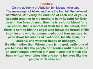 Hadith 4 On the authority of Abdullah bin Masud, who said:  The messenger of Allah, and he is the truthful, the believed narrated to us:  "Verily the creation of each one of you is brought together in his mother's belly [womb] for forty days in the form of seed, then he is a clot of blood for a like period, then a morsel of flesh for a like period, then there is sent to him the angel who blows the breath of life into him and who is commanded about four matters: to write down his means of livelihood, his life span, his actions, and whether happy or unhappy.  By Allah, other than Whom there is no god, verily one of you behaves like the people of Paradise until there is but an arm's length between him and it, and that which has been written over takes him and so he behaves like the people of Hell-fire and... 