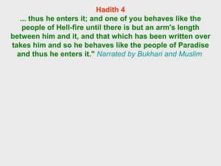 Hadith 4 ... thus he enters it; and one of you behaves like the people of Hell-fire until there is but an arm's length between him and it, and that which has been written over takes him and so he behaves like the people of Paradise and thus he enters it."   Narrated by Bukhari and Muslim  