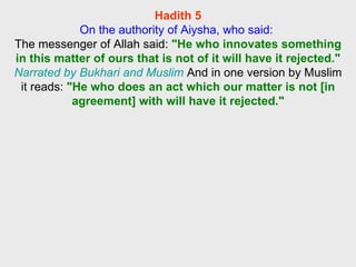 Hadith 5 On the authority of Aiysha, who said:  The messenger of Allah said:  "He who innovates something in this matter of ours that is not of it will have it rejected."   Narrated by Bukhari and Muslim  And in one version by Muslim it reads:  "He who does an act which our matter is not [in agreement] with will have it rejected." 