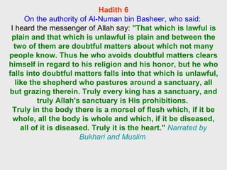 Hadith 6 On the authority of Al-Numan bin Basheer, who said:  I heard the messenger of Allah say:  "That which is lawful is plain and that which is unlawful is plain and between the two of them are doubtful matters about which not many people know. Thus he who avoids doubtful matters clears himself in regard to his religion and his honor, but he who falls into doubtful matters falls into that which is unlawful, like the shepherd who pastures around a sanctuary, all but grazing therein. Truly every king has a sanctuary, and truly Allah's sanctuary is His prohibitions.  Truly in the body there is a morsel of flesh which, if it be whole, all the body is whole and which, if it be diseased, all of it is diseased. Truly it is the heart."   Narrated by Bukhari and Muslim  