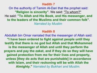 Hadith 7 On the authority of Tamim Al-Dari that the prophet said: "Religion is sincerity" . We said:  "To whom?"   He said:  "To Allah and His Book, and His messenger, and to the leaders of the Muslims and their common folk" .  Narrated by Muslim   Hadith 8 Abdullah bin Omar narrated that the messenger of Allah said:  "I have been ordered to fight against people until they testify that there is no god but Allah and that Mohammed is the messenger of Allah and until they perform the prayers and pay the zakat, and if they do so they will have gained protection from me for their lives and property, unless [they do acts that are punishable] in accordance with Islam, and their reckoning will be with Allah the Almighty."   Narrated by Bukhari and Muslim.  