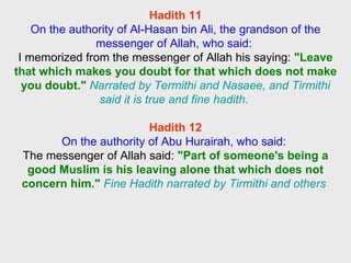 Hadith 11 On the authority of Al-Hasan bin Ali, the grandson of the messenger of Allah, who said:  I memorized from the messenger of Allah his saying:  "Leave that which makes you doubt for that which does not make you doubt."   Narrated by Termithi and Nasaee, and Tirmithi said it is true and fine hadith.   Hadith 12 On the authority of Abu Hurairah, who said:  The messenger of Allah said:  "Part of someone's being a good Muslim is his leaving alone that which does not concern him."   Fine Hadith narrated by Tirmithi and others  