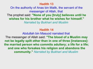 Hadith 13 On the authority of Anas bin Malik, the servant of the messenger of Allah, that  The prophet said:  "None of you [truly] believes until he wishes for his brother what he wishes for himself."   Narrated by Bukhari and Muslim  Hadith 14 Abdullah bin Masuod narrated that  The messenger of Allah said:  "The blood of a Muslim may not be legally spilt other than in one of three [instances]: the married person who commits adultery; a life for a life; and one who forsakes his religion and abandons the community."   Narrated by Bukhari and Muslim  