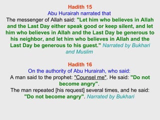 Hadith 15 Abu Hurairah narrated that  The messenger of Allah said:  "Let him who believes in Allah and the Last Day either speak good or keep silent, and let him who believes in Allah and the Last Day be generous to his neighbor, and let him who believes in Allah and the Last Day be generous to his guest."   Narrated by Bukhari and Muslim  Hadith 16 On the authority of Abu Hurairah, who said:  A man said to the prophet:  "Counsel me" . He said:  "Do not become angry" .  The man repeated [his request] several times, and he said:  "Do not become angry" .  Narrated by Bukhari  