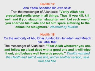 Hadith 17 Abu Yaala Shaddad bin Aws said:  That the messenger of Allah said:  "Verily Allah has prescribed proficiency in all things. Thus, if you kill, kill well; and if you slaughter, slaughter well. Let each one of you sharpen his blade and let him spare suffering to the animal he slaughters."   Narrated by Muslim.     Hadith 18 On the authority of Abu Dhar Jundub bin Junadah, and Muadh bin Jabal that  The messenger of Allah said:   "Fear Allah wherever you are, and follow up a bad deed with a good one and it will wipe it out, and behave well towards people."   Tirmithi narrated the Hadith and said it was fine, and in another version, said true and fine  