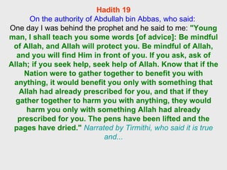 Hadith 19 On the authority of Abdullah bin Abbas, who said:  One day I was behind the prophet and he said to me:  "Young man, I shall teach you some words [of advice]: Be mindful of Allah, and Allah will protect you. Be mindful of Allah, and you will find Him in front of you. If you ask, ask of Allah; if you seek help, seek help of Allah. Know that if the Nation were to gather together to benefit you with anything, it would benefit you only with something that Allah had already prescribed for you, and that if they gather together to harm you with anything, they would harm you only with something Allah had already prescribed for you. The pens have been lifted and the pages have dried."   Narrated by Tirmithi, who said it is true and... 