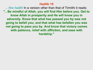 Hadith 19 ... fine hadith   In a version other than that of Tirmithi it reads:  ".. Be mindful of Allah, you will find Him before you. Get to know Allah in prosperity and He will know you in adversity. Know that what has passed you by was not going to befall you; and that what has befallen you was not going to pass you by. And know that victory comes with patience, relief with affliction, and ease with hardship." 