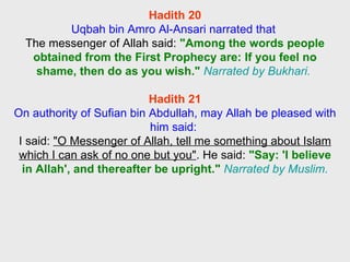 Hadith 20 Uqbah bin Amro Al-Ansari narrated that  The messenger of Allah said:  "Among the words people obtained from the First Prophecy are: If you feel no shame, then do as you wish."   Narrated by Bukhari.  Hadith 21 On authority of Sufian bin Abdullah, may Allah be pleased with him said:  I said:  "O Messenger of Allah, tell me something about Islam which I can ask of no one but you" . He said:  "Say: 'I believe in Allah', and thereafter be upright."   Narrated by Muslim. 